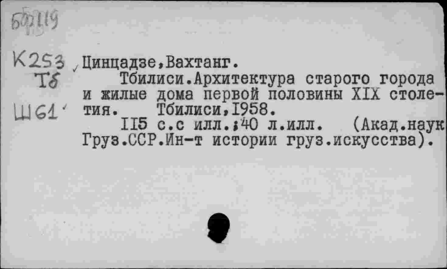 ﻿
IK2.S3 Динцадзе, Вахтанг.
Т<£ Тбилиси.Архитектура старого города и жилые дома первой половины XIX столв' тия. Тбилиси, 1958.
ІІ5 с.с илл.ј40 л.илл. (Акад.нау Груз.ССР.Ин-т истории груз.искусства).